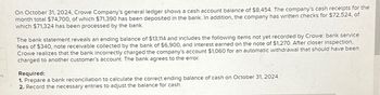 es
On October 31, 2024, Crowe Company's general ledger shows a cash account balance of $8,454. The company's cash receipts for the
month total $74,700, of which $71,390 has been deposited in the bank. In addition, the company has written checks for $72,524, of
which $71,324 has been processed by the bank.
The bank statement reveals an ending balance of $13,114 and includes the following items not yet recorded by Crowe: bank service
fees of $340, note receivable collected by the bank of $6,900, and interest earned on the note of $1,270. After closer inspection,
Crowe realizes that the bank incorrectly charged the company's account $1,060 for an automatic withdrawal that should have been
charged to another customer's account. The bank agrees to the error.
Required:
1. Prepare a bank reconciliation to calculate the correct ending balance of cash on October 31, 2024.
2. Record the necessary entries to adjust the balance for cash.