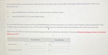 Carla Vista Health is considering two alternatives for the financing of some high technology medical equipment. These two
alternatives are:
1.
2.
Issue 60,000 shares of $10 par value common stock at $50 per share.
Issue $3,000,000, 7%, 10-year bonds at par.
It is estimated that the company will earn $930,000 before interest and taxes as a result of acquiring the medical equipment. The
company has an estimated tax rate of 40% and has 90,000 shares of common stock outstanding prior to the new financing.
Determine the effect on net income and earnings per share for these two methods of financing. (Round earnings per share to 2 decimal
places, e.g. 2.25.)
Net income
Earnings per share
Issue Stock
LA
Issue Bonds