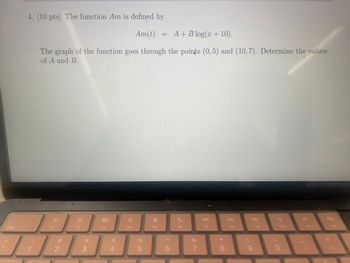 4. [10 pts] The function Am is defined by
Am(t)
=
A+ Blog(x + 10).
The graph of the function goes through the points (0,5) and (10, 7). Determine the values
of A and B.
esc
F1
F2
80
F3
2
3
54
$
0
F4
F5
F6
85
6
F7
DII
DD
F8
F9
F10
F11
F12
E
&
7
8
9
0