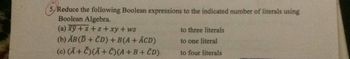 5. Reduce the following Boolean expressions to the indicated number of literals using
Boolean Algebra.
(a) xy +z+z+xy + wz
(b) AB(D+CD) + B(A + ACD)
(c) (Ā+ Č)(Ā+ C)(A+B+CD)
to three literals
to one literal
to four literals