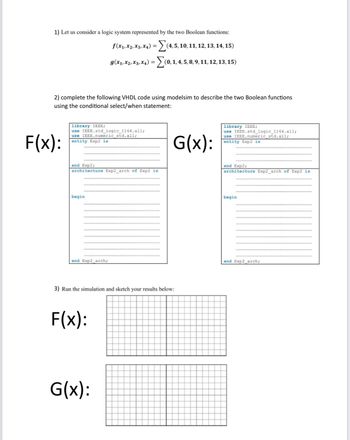 1) Let us consider a logic system represented by the two Boolean functions:
f (x₁, X2, X3, X4) =(4, 5, 10, 11, 12, 13, 14, 15)
g(x₁, X2, X3, X₁) = (0, 1, 4, 5, 8, 9, 11, 12, 13, 15)
2) complete the following VHDL code using modelsim to describe the two Boolean functions
using the conditional select/when statement:
F(x):
ary IEEE;
use IEEE.std_logic_1164.all;
use IEEE.numeric_std.all;
entity Exp2 is
end Exp2;
architecture Exp2_arch of Exp2 is
begin
end Exp2_arch;
3) Run the simulation and sketch your results below:
F(x):
G(x):
G(x):
library IEEE;
use IEEE.std logic 1164.all;
use IEEE.numeric std. all;
entity Exp2 is
end Exp2;
architecture Exp2_arch of Exp2 is
begin
end Exp2 arch;