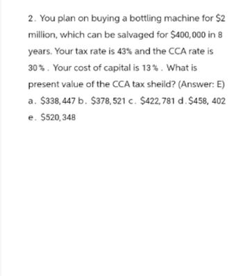 2. You plan on buying a bottling machine for $2
million, which can be salvaged for $400,000 in 8
years. Your tax rate is 43% and the CCA rate is
30%. Your cost of capital is 13%. What is
present value of the CCA tax sheild? (Answer: E)
a. $338,447 b. $378,521 c. $422,781 d. $458, 402
e. $520,348