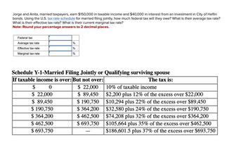 Jorge and Anita, married taxpayers, earn $150,000 in taxable income and $40,000 in interest from an investment in City of Heflin
bonds. Using the U.S. tax rate schedule for married filing jointly, how much federal tax will they owe? What is their average tax rate?
What is their effective tax rate? What is their current marginal tax rate?
Note: Round your percentage answers to 2 decimal places.
Federal tax
Average tax rate
Effective tax rate
Marginal tax rate
%
%
%
Schedule Y-1-Married Filing Jointly or Qualifying surviving spouse
If taxable income is over: But not over:
The tax is:
$ 22,000
$ 89,450
$ 190,750
$364,200
$462,500
$ 693,750
$ 0
$ 22,000
$ 89,450
$ 190,750
$364,200
$ 462,500
$ 693,750
10% of taxable income
$2,200 plus 12% of the excess over $22,000
$10,294 plus 22% of the excess over $89,450
$32,580 plus 24% of the excess over $190,750
$74,208 plus 32% of the excess over $364,200
$105,664 plus 35% of the excess over $462,500
$186,601.5 plus 37% of the excess over $693,750