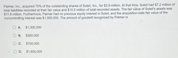 Palmer, Inc., acquired 75% of the outstanding shares of Soleil, Inc., for $3.9 million. At that time, Soleil had $7.2 million of
total liabilities recorded at their fair value and $10.5 million of total recorded assets. The fair value of Soleil's assets was
$11.8 million. Furthermore, Palmer had no previous equity interest in Soleil, and the acquisition-date fair value of the
noncontrolling interest was $1,000,000. The amount of goodwill recognized by Palmer is
O A.
B.
$1,300,000
$300,000
$700,000
O C.
O D. $1,600,000