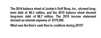 The 2014 balance sheet of Jordan's Golf Shop, Inc., showed long-
term debt of $6.3 million, and the 2015 balance sheet showed
long-term debt of $6.7 million. The 2015 income statement
showed an interest expense of $175,000.
What was the firm's cash flow to creditors during 2015?