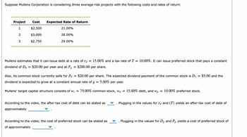 Suppose Mullens Corporation is considering three average-risk projects with the following costs and rates of return:
Project Cost Expected Rate of Return
1
$2,500
21.00%
$3,000
$2,750
2
3
28.00%
29.00%
Mullens estimates that it can issue debt at a rate of ra = 15.00% and a tax rate of T = 10.00%. It can issue preferred stock that pays a constant
$200.00 per share.
dividend of Dp =
: $20.00 per year and at Pp
=
Also, its common stock currently sells for Po $20.00 per share. The expected dividend payment of the common stock is D₁
dividend is expected to grow at a constant annual rate of g = 5.00% per year.
Mullens' target capital structure consists of Ws = 75.00% common stock, wd = 15.00% debt, and wp = 10.00% preferred stock.
According to the video, the after-tax cost of debt can be stated as
approximately
According to the video, the cost of preferred stock can be stated as
of approximately
=
$5.00 and the
Plugging in the values for rd and (T) yields an after-tax cost of debt of
Plugging in the values for Dp and Pp yields a cost of preferred stock of