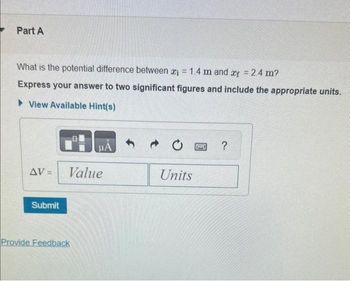 Part A
What is the potential difference between ₁ = 1.4 m and af = 2.4 m?
Express your answer to two significant figures and include the appropriate units.
View Available Hint(s)
AV-
Submit
HA
Value
Provide Feedback
Units
P
?