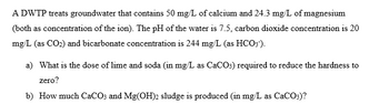 A DWTP treats groundwater that contains 50 mg/L of calcium and 24.3 mg/L of magnesium
(both as concentration of the ion). The pH of the water is 7.5, carbon dioxide concentration is 20
mg/L (as CO2) and bicarbonate concentration is 244 mg/L (as HCO3).
a) What is the dose of lime and soda (in mg/L as CaCO3) required to reduce the hardness to
zero?
b) How much CaCO3 and Mg(OH)2 sludge is produced (in mg/L as CaCO3)?