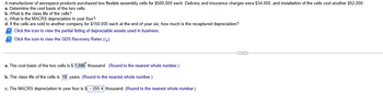 A manufacturer of aerospace products purchased two flexible assembly cells for $500,000 each. Delivery and insurance charges were $34,000, and installation of the cells cost another $52,000.
a. Determine the cost basis of the two cells.
b. What is the class life of the cells?
c. What is the MACRS depreciation in year four?
d. If the cells are sold to another company for $150,000 each at the end of year six, how much is the recaptured depreciation?
Click the icon to view the partial listing of depreciable assets used in business.
Click the icon to view the GDS Recovery Rates (rk).
a. The cost basis of the two cells is $ 1,086 thousand. (Round to the nearest whole number.)
b. The class life of the cells is 10 years. (Round to the nearest whole number.)
c. The MACRS depreciation in year four is $-200.4 thousand. (Round to the nearest whole number.)