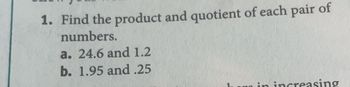 1. Find the product and quotient of each pair of
numbers.
a. 24.6 and 1.2
b. 1.95 and .25
in increasing