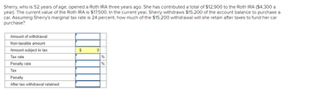 Sherry, who is 52 years of age, opened a Roth IRA three years ago. She has contributed a total of $12,900 to the Roth IRA ($4,300 a
year). The current value of the Roth IRA is $17,500. In the current year, Sherry withdraws $15,200 of the account balance to purchase a
car. Assuming Sherry's marginal tax rate is 24 percent, how much of the $15,200 withdrawal will she retain after taxes to fund her car
purchase?
Amount of withdrawal
Non-taxable amount
Amount subject to tax
Tax rate
Penalty rate
Tax
Penalty
After tax withdrawal retained
$
0
%
%