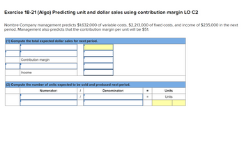 Exercise 18-21 (Algo) Predicting unit and dollar sales using contribution margin LO C2
Nombre Company management predicts $1,632,000 of variable costs, $2,213,000 of fixed costs, and income of $235,000 in the next
period. Management also predicts that the contribution margin per unit will be $51.
(1) Compute the total expected dollar sales for next period.
Contribution margin
Income
(2) Compute the number of units expected to be sold and produced next period.
Numerator:
1
Denominator:
=
=
Units
Units