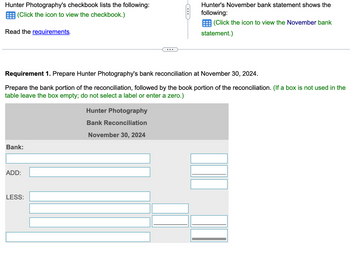 Hunter Photography's checkbook lists the following:
(Click the icon to view the checkbook.)
Read the requirements.
Bank:
ADD:
LESS:
C
Requirement 1. Prepare Hunter Photography's bank reconciliation at November 30, 2024.
Prepare the bank portion of the reconciliation, followed by the book portion of the reconciliation. (If a box is not used in the
table leave the box empty; do not select a label or enter a zero.)
Hunter Photography
Bank Reconciliation
November 30, 2024
Hunter's November bank statement shows the
following:
(Click the icon to view the November bank
statement.)