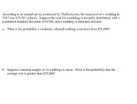 According to an annual survey conducted by TheKnot.com, the mean cost of a wedding in
2017 was $33,391 (yikes!). Suppose the cost for a wedding is normally distributed, with a
population standard deviation of $1500, and a wedding is randomly selected.
a. What is the probability a randomly selected wedding costs more than $35,000?
b. Suppose a random sample of 16 weddings is taken. What is the probability that the
average cost is greater than $35,000?
