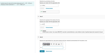 A particle leaves the origin with its initial velocity given by vo = 14î + 133 m/s,
undergoing constant acceleration a = -1.27 +0.36 m/s².
▼
Determine its y-coordinate at the time.
Express your answer with the appropriate units.
y = 400 m
Submit
Part C
Correct
Determine the magnitude of the velocity at the time.
Express your answer with the appropriate units.
V = 26
Submit
Part D
0 =
Previous Answers
m
S
Correct
Correct answer is shown. Your answer 25.25 was either rounded differently or used a different number of significant figures than required for this part.
Submit
Previous Answers
Determine the angle between the x axis and the velocity at the time, measured counterclockwise from the positive x axis.
VE ΑΣΦ
m
S
Request Answer
?