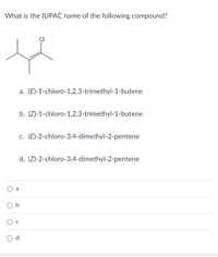 What is the IUPAC name of the following compound?
a. (E)-1-chloro-1,2,3-trimethyl-1-butene
b. (Z)-1-chloro-1,2,3-trimethyl-1-butene
c. (E)-2-chloro-3,4-dimethyl-2-pentene
d. (Z)-2-chloro-3,4-dimethyl-2-pentene
a
O c
b.
