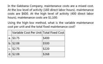 In the Gabbana Company, maintenance costs are a mixed cost.
At the low level of activity (160 direct labor hours), maintenance
costs are $600. At the high level of activity (400 direct labor
hours), maintenance costs are $1,100.
Using the high-low method, what is the variable maintenance
cost per unit and the total fixed maintenance cost?
Variable Cost Per Unit Total Fixed Cost
a. $3.75
$400
b. $2.08
$500
c. $2.75
$220
d. $2.08
$268