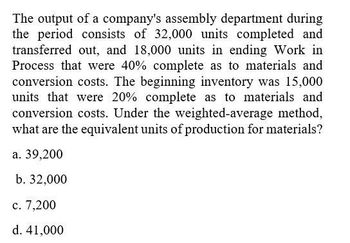 The output of a company's assembly department during
the period consists of 32,000 units completed and
transferred out, and 18,000 units in ending Work in
Process that were 40% complete as to materials and
conversion costs. The beginning inventory was 15,000
units that were 20% complete as to materials and
conversion costs. Under the weighted-average method,
what are the equivalent units of production for materials?
a. 39,200
b. 32,000
c. 7,200
d. 41,000