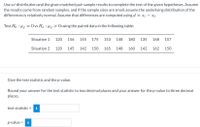 Use a t-distribution and the given matched pair sample results to complete the test of the given hypotheses. Assume
the results come from random samples, and if the sample sizes are small, assume the underlying distribution of the
differences is relatively normal. Assume that differences are computed using d
= x1 – X2.
Test Ho : Hd
O vs Ha : Ha > 0 using the paired data in the following table:
Situation 1
120
156
145
175
153
148
180
135
168
157
Situation 2
120
145
142
150
165
148
160
142
162
150
Give the test statistic and the p-value.
Round your answer for the test statistic to two decimal places and your answer for the p-value to three decimal
places.
test statistic =
i
p-value = i
