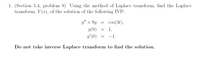 1. (Section 5.4, problem 9) Using the method of Laplace transform, find the Laplace
transform, Y (s), of the solution of the following IVP:
y" + 9y
cos(3t),
y(0)
y'(0)
1,
-1.
Do not take inverse Laplace transform to find the solution.
