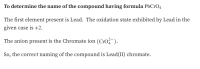 **Determining the Name of the Compound with the Formula PbCrO₄**

The first element present is Lead. The oxidation state exhibited by Lead in the given case is +2.

The anion present is the Chromate ion (CrO₄²⁻).

Therefore, the correct naming of the compound is Lead(II) chromate.