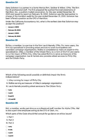 Question 24
Dana Solomon is a partner in a Santa Monica firm, Seidner & Wilner, CPAs. The firm
has 25 professional staff. The firm prepared the audited financial statements of
Hamilton, Inc., a publicly traded corporation, for the year ended December 31,
20X1 and issued its report on February 18, 20X2. Solomon was the lead partner in
charge of the Hamilton audit for the year ended December 31, 20X1. Solomon has
been offered a position as the CFO of Hamilton.
Under the California Accountancy Act, what is the earliest date that Solomon may
accept this position?
January 1, 20X2
February 19, 20X3
January 1, 20X3
February 19, 20X2
Question 25
Rollins, a member, is a partner in the firm Lee & Hamels, CPAs. For many years, the
firm has specialized in providing attest services to local municipalities and
candidate campaign organizations. Rollins is considered by many an expert in this
specialization. Utley, a member of the Citizen Party, is a client of the firm and wants
to run for mayor of Philly City. Utley has asked Rollins to serve as treasurer of his
campaign organization. Lee & Hamels also provides attest services to Philly City
and the Citizen Party.
Which of the following would possibly or definitely impair the firm's
independence?
I. Utley running for mayor of Philly City
II. Rollins serving as treasurer of Utley's campaign organization
III. Lee & Hamels providing attest services to The Citizen Party
I only
I and II
II and III
I, II, and III
Question 26
Mal, a member, works part-time as a professional staff member for Alpha CPAs. Mal
is also a part-time employee acting as the CFO of Dash, Inc.
Which parts of the Code should Mal consult for guidance on ethics issues?
I. Part 1
II. Part 2
III. Part 3
0000
I only
II only
I and II
I and III