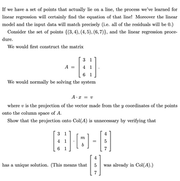 If we have a set of points that actually lie on a line, the process we've learned for
linear regression will certainly find the equation of that line! Moreover the linear
model and the input data will match precisely (i.e. all of the residuals will be 0.)
Consider the set of points {(3,4), (4, 5), (6,7)}, and the linear regression proce-
dure.
We would first construct the matrix
31
4 1
6 1
We would normally be solving the system
A
3
4
A.: = V
where vis the projection of the vector made from the y coordinates of the points
onto the column space of A.
Show that the projection onto Col(A) is unnecessary by verifying that
=
1
1
m
b
]
has a unique solution. (This means that
=
4
|;;ª
5
was already in Col(A).)