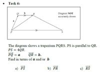 Task 6:
Diagram NOT
accurately drawn
R
a
P
The diagram shows a trapezium PQRS. PS is parallel to QR.
PS = 4QR.
PQ = a
QR = b.
Find in terms of a and/or b
a) PS
b) PR
c) RS
