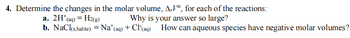 4. Determine the changes in the molar volume, A,V°, for each of the reactions:
a. 2H+(aq) = H2(g)
Why is your answer so large?
b. NaCl(s,halite) = Na+ (aq) + Cl(aq) How can aqueous species have negative molar volumes?