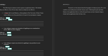 Actívity 1
ACTIVITY 2
The following are sentences used as openers in application letters. Tell whether
Research over the internet about the biography of a famous person. He or she
they are effective of not. Revise those which you think are not effective.
could be a successful person in his/her chosen career. Following the parts and other
features of an application letter as well as the past lesson you have learned, design a
1. I, Jelaika Jade Locsin Montesa, a fresh graduate of the University of Santo Tomas
résumé and an application letter for him or her.
wish to inform you of my great desire to be part of your prestigious company.
Effective
Not Effective
2. I am writing to express my intention of applying ass an examinations
service officer in your company.
Effective
Not effective
3. I am writing to express my interest in applying to any position in your
company.
Effective
Not Effective
