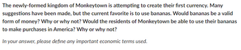 The newly-formed kingdom of Monkeytown is attempting to create their first currency. Many
suggestions have been made, but the current favorite is to use bananas. Would bananas be a valid
form of money? Why or why not? Would the residents of Monkeytown be able to use their bananas
to make purchases in America? Why or why not?
In your answer, please define any important economic terms used.