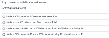 Any risk-averse individual would always
(Select all that applies)
a) take a 30% chance at $100 rather than a sure $20.
b) take a sure $20 rather than a 30% chance at $100.
c) take a sure $2 rather than a 50% chance at $5 and a 50% chance at losing $1.
d) take a 50% chance at $5 and a 50% chance at losing $1 rather than a sure $1.