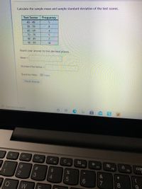 Calculate the sample mean and sample standard deviation of the test scores.
Test Scores
Frequency
40 49
50 59
60 - 69
70 79
8
4
1
80 -89
90 99
10
Round
your answer to two decimal places.
Mean =
Standard Deviation =
Question Help: D Video
Check Answer
Type here to search
F1
F2
F3
C
F4
F5
F6
F7
F8
F9
2
4.
7
8
23
LL
