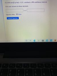 If n=430 and p (p-hat) = 0.21, construct a 99% confidence interval.
Give your answers to three decimals.
<p<
Question Help: Video
Submit Question
ype here to search
F1
F2
F3
F4
F5
F6
F7
#3
2
4.
5
17
CO

