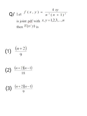 Q/ Let
(1)
(2)
(3)
f(x, y) =
is joint pdf with x,y=1,2,3,...,n
then V(x/y) is
(n+2)
9
(n+2)(n-1)
18
4 xy
2
n² (n + 1)²
(n+2)(n-1)
9