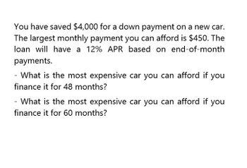 You have saved $4,000 for a down payment on a new car.
The largest monthly payment you can afford is $450. The
loan will have a 12% APR based on end-of-month
payments.
- What is the most expensive car you can afford if you
finance it for 48 months?
- What is the most expensive car you can afford if you
finance it for 60 months?