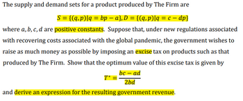 The supply and demand sets for a product produced by The Firm are
S = {(q, p)|q = bp − a}, D = {(q,p)|q = c − dp}
where a, b, c, d are positive constants. Suppose that, under new regulations associated
with recovering costs associated with the global pandemic, the government wishes to
raise as much money as possible by imposing an excise tax on products such as that
produced by The Firm. Show that the optimum value of this excise tax is given by
bc - ad
2bd
T* =
and derive an expression for the resulting government revenue.