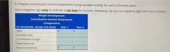 b. Prepare contribution income statements using variable costing for each of the two years.
Use a negative sign only to indicate a net loss for income. Otherwise, do not use negative signs with your answers.
Wright Development
Contribution Income Statements
Comparative
(in thousands, except site data)
Sales
Variable costs
Contribution margin
Fixed expenses
Net income (loss)
$
$
Year 1
$
Year 2