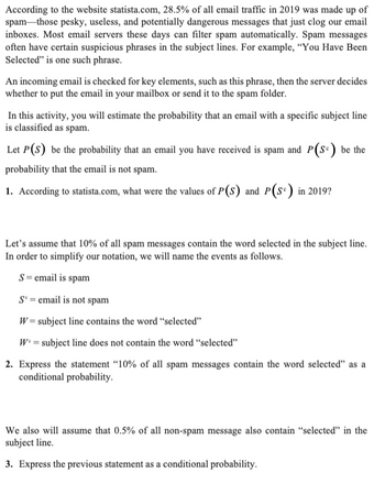 According to the website statista.com, 28.5% of all email traffic in 2019 was made up of
spam those pesky, useless, and potentially dangerous messages that just clog our email
inboxes. Most email servers these days can filter spam automatically. Spam messages
often have certain suspicious phrases in the subject lines. For example, "You Have Been
Selected" is one such phrase.
An incoming email is checked for key elements, such as this phrase, then the server decides
whether to put the email in your mailbox or send it to the spam folder.
In this activity, you will estimate the probability that an email with a specific subject line
is classified as spam.
Let P(S) be the probability that an email you have received is spam and P(S) be the
probability that the email is not spam.
1. According to statista.com, what were the values of P(S) and P(S) in 2019?
Let's assume that 10% of all spam messages contain the word selected in the subject line.
In order to simplify our notation, we will name the events as follows.
S = email is spam
Se=email is not spam
W = subject line contains the word "selected"
W = subject line does not contain the word "selected"
2. Express the statement "10% of all spam messages contain the word selected" as a
conditional probability.
We also will assume that 0.5% of all non-spam message also contain "selected" in the
subject line.
3. Express the previous statement as a conditional probability.