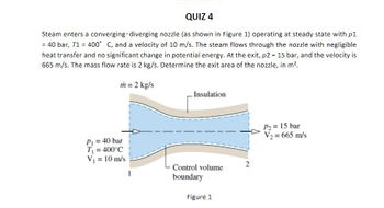 QUIZ 4
Steam enters a converging-diverging nozzle (as shown in Figure 1) operating at steady state with p1
= 40 bar, T1 = 400° C, and a velocity of 10 m/s. The steam flows through the nozzle with negligible
heat transfer and no significant change in potential energy. At the exit, p2 = 15 bar, and the velocity is
665 m/s. The mass flow rate is 2 kg/s. Determine the exit area of the nozzle, in m?.
m = 2 kg/s
Insulation
P2 = 15 bar
V2 = 665 m/s
P1 = 40 bar
T = 400°C
V = 10 m/s
Control volume
1
boundary
Figure 1
