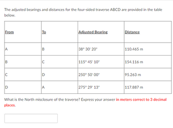 The adjusted bearings and distances for the four-sided traverse ABCD are provided in the table
below.
From
A
B
U
D
To
B
C
Adjusted Bearing
38° 30' 20"
115° 45' 10"
250° 50'00"
275° 29' 13"
Distance
110.465 m
154.116 m
95.263 m
117.887 m
What is the North misclosure of the traverse? Express your answer in meters correct to 3 decimal
places.