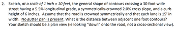 2. Sketch, at a scale of 1 inch = 10 feet, the general shape of contours crossing a 30 foot wide
street having a 5.5% longitudinal grade, a symmetrically-crowned 2.0% cross slope, and a curb
height of 6 inches. Assume that the road is crowned symmetrically and that each lane is 15' in
width. No gutter pan is present. What is the distance between adjacent one foot contours?
Your sketch should be a plan view (ie looking "down" onto the road, not a cross-sectional view).