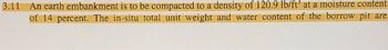 3.11 An earth embankment is to be compacted to a density of 120.9 lb/ft³ at a moisture content
of 14 percent. The in-situ total unit weight and water content of the borrow pit are
