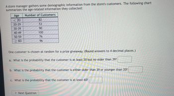 A store manager gathers some demographic information from the store's customers. The following chart
summarizes the age-related information they collected:
Age
< 20
20-29
30-39
40-49
50-59
> 60
Number of Customers
82
53
90
100
76
96
One customer is chosen at random for a prize giveaway. (Round answers to 4 decimal places.)
a. What is the probability that the customer is at least 20 but no older than 39?
b. What is the probability that the customer is either older than 39 or younger than 20?
c. What is the probability that the customer is at least 60?
> Next Question