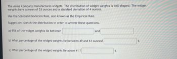 The Acme Company manufactures widgets. The distribution of widget weights is bell-shaped. The widget
weights have a mean of 53 ounces and a standard deviation of 4 ounces.
Use the Standard Deviation Rule, also known as the Empirical Rule.
Suggestion: sketch the distribution in order to answer these questions.
a) 95% of the widget weights lie between
and
b) What percentage of the widget weights lie between 49 and 61 ounces?
c) What percentage of the widget weights lie above 41 ?
%
%