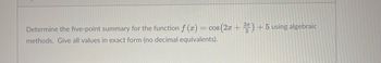 Determine the five-point summary for the function f (x) = cos (2x + 3) + 5 using algebraic
methods. Give all values in exact form (no decimal equivalents).