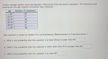 A store manager gathers some demographic information from the store's customers. The following chart
summarizes the age-related information they collected:
Age
<< 20
20-29
30-39
40-49
50-59
> 60
Number of Customers
69
97
90
50
61
58
One customer is chosen at random for a prize giveaway. (Round answers to 4 decimal places.)
a. What is the probability that the customer is at least 20 but no older than 49?
b. What is the probability that the customer is either older than 39 or younger than 20?
c. What is the probability that the customer is at least 50?