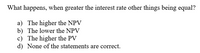 What happens, when greater the interest rate other things being equal?
a) The higher the NPV
b) The lower the NPV
c) The higher the PV
d) None of the statements are correct.
