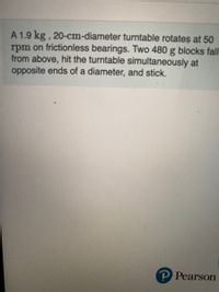 A 1.9 kg , 20-cm-diameter turntable rotates at 50
rpm on frictionless bearings. Two 480 g blocks fall
from above, hit the turntable simultaneously at
opposite ends of a diameter, and stick.
P Pearson
