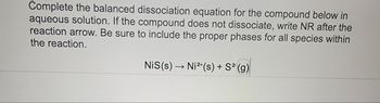 Complete the balanced dissociation equation for the compound below in
aqueous solution. If the compound does not dissociate, write NR after the
reaction arrow. Be sure to include the proper phases for all species within
the reaction.
NiS(s) → Ni²+(s) + S² (g)